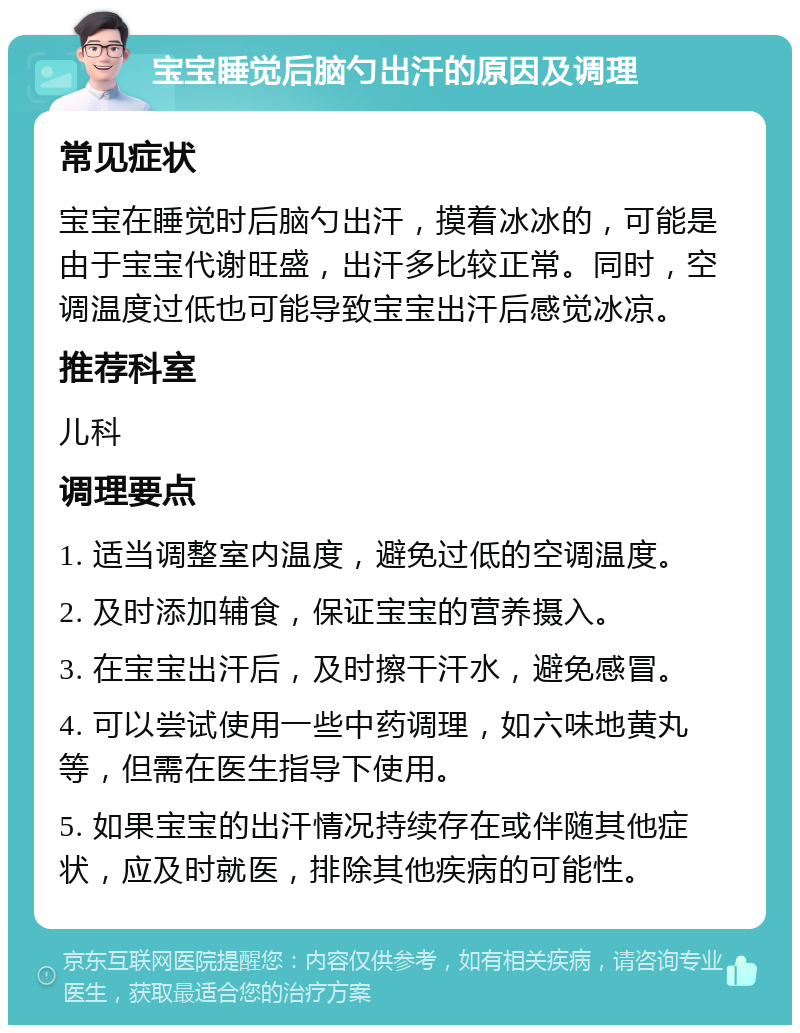 宝宝睡觉后脑勺出汗的原因及调理 常见症状 宝宝在睡觉时后脑勺出汗，摸着冰冰的，可能是由于宝宝代谢旺盛，出汗多比较正常。同时，空调温度过低也可能导致宝宝出汗后感觉冰凉。 推荐科室 儿科 调理要点 1. 适当调整室内温度，避免过低的空调温度。 2. 及时添加辅食，保证宝宝的营养摄入。 3. 在宝宝出汗后，及时擦干汗水，避免感冒。 4. 可以尝试使用一些中药调理，如六味地黄丸等，但需在医生指导下使用。 5. 如果宝宝的出汗情况持续存在或伴随其他症状，应及时就医，排除其他疾病的可能性。