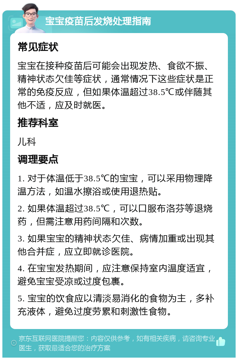 宝宝疫苗后发烧处理指南 常见症状 宝宝在接种疫苗后可能会出现发热、食欲不振、精神状态欠佳等症状，通常情况下这些症状是正常的免疫反应，但如果体温超过38.5℃或伴随其他不适，应及时就医。 推荐科室 儿科 调理要点 1. 对于体温低于38.5℃的宝宝，可以采用物理降温方法，如温水擦浴或使用退热贴。 2. 如果体温超过38.5℃，可以口服布洛芬等退烧药，但需注意用药间隔和次数。 3. 如果宝宝的精神状态欠佳、病情加重或出现其他合并症，应立即就诊医院。 4. 在宝宝发热期间，应注意保持室内温度适宜，避免宝宝受凉或过度包裹。 5. 宝宝的饮食应以清淡易消化的食物为主，多补充液体，避免过度劳累和刺激性食物。