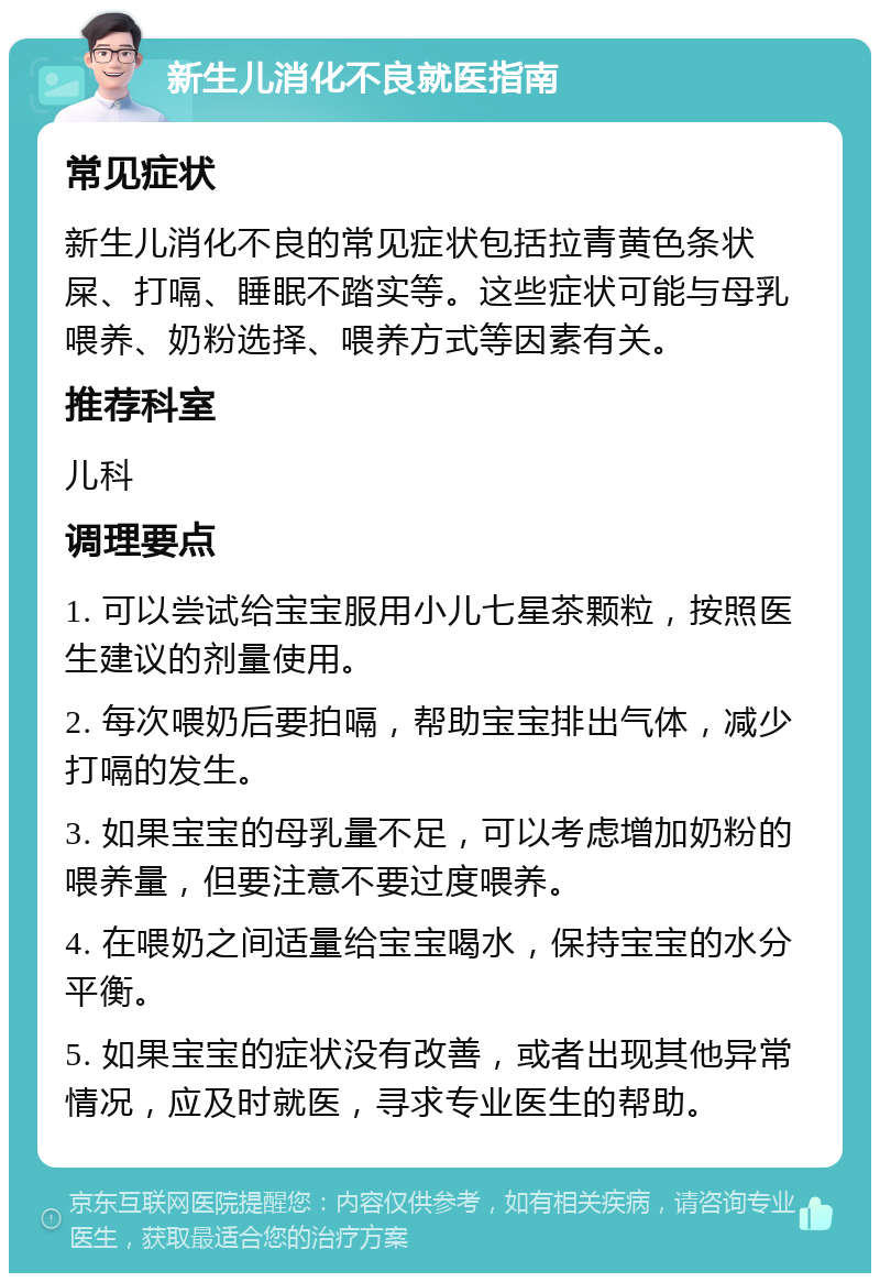 新生儿消化不良就医指南 常见症状 新生儿消化不良的常见症状包括拉青黄色条状屎、打嗝、睡眠不踏实等。这些症状可能与母乳喂养、奶粉选择、喂养方式等因素有关。 推荐科室 儿科 调理要点 1. 可以尝试给宝宝服用小儿七星茶颗粒，按照医生建议的剂量使用。 2. 每次喂奶后要拍嗝，帮助宝宝排出气体，减少打嗝的发生。 3. 如果宝宝的母乳量不足，可以考虑增加奶粉的喂养量，但要注意不要过度喂养。 4. 在喂奶之间适量给宝宝喝水，保持宝宝的水分平衡。 5. 如果宝宝的症状没有改善，或者出现其他异常情况，应及时就医，寻求专业医生的帮助。