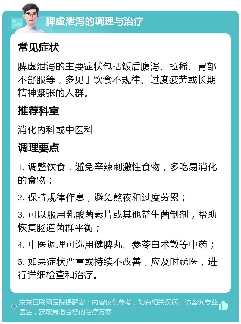 脾虚泄泻的调理与治疗 常见症状 脾虚泄泻的主要症状包括饭后腹泻、拉稀、胃部不舒服等，多见于饮食不规律、过度疲劳或长期精神紧张的人群。 推荐科室 消化内科或中医科 调理要点 1. 调整饮食，避免辛辣刺激性食物，多吃易消化的食物； 2. 保持规律作息，避免熬夜和过度劳累； 3. 可以服用乳酸菌素片或其他益生菌制剂，帮助恢复肠道菌群平衡； 4. 中医调理可选用健脾丸、参苓白术散等中药； 5. 如果症状严重或持续不改善，应及时就医，进行详细检查和治疗。