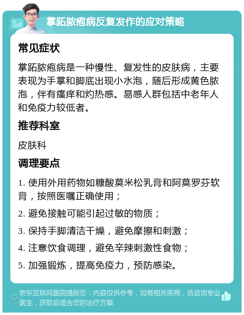 掌跖脓疱病反复发作的应对策略 常见症状 掌跖脓疱病是一种慢性、复发性的皮肤病，主要表现为手掌和脚底出现小水泡，随后形成黄色脓泡，伴有瘙痒和灼热感。易感人群包括中老年人和免疫力较低者。 推荐科室 皮肤科 调理要点 1. 使用外用药物如糠酸莫米松乳膏和阿莫罗芬软膏，按照医嘱正确使用； 2. 避免接触可能引起过敏的物质； 3. 保持手脚清洁干燥，避免摩擦和刺激； 4. 注意饮食调理，避免辛辣刺激性食物； 5. 加强锻炼，提高免疫力，预防感染。