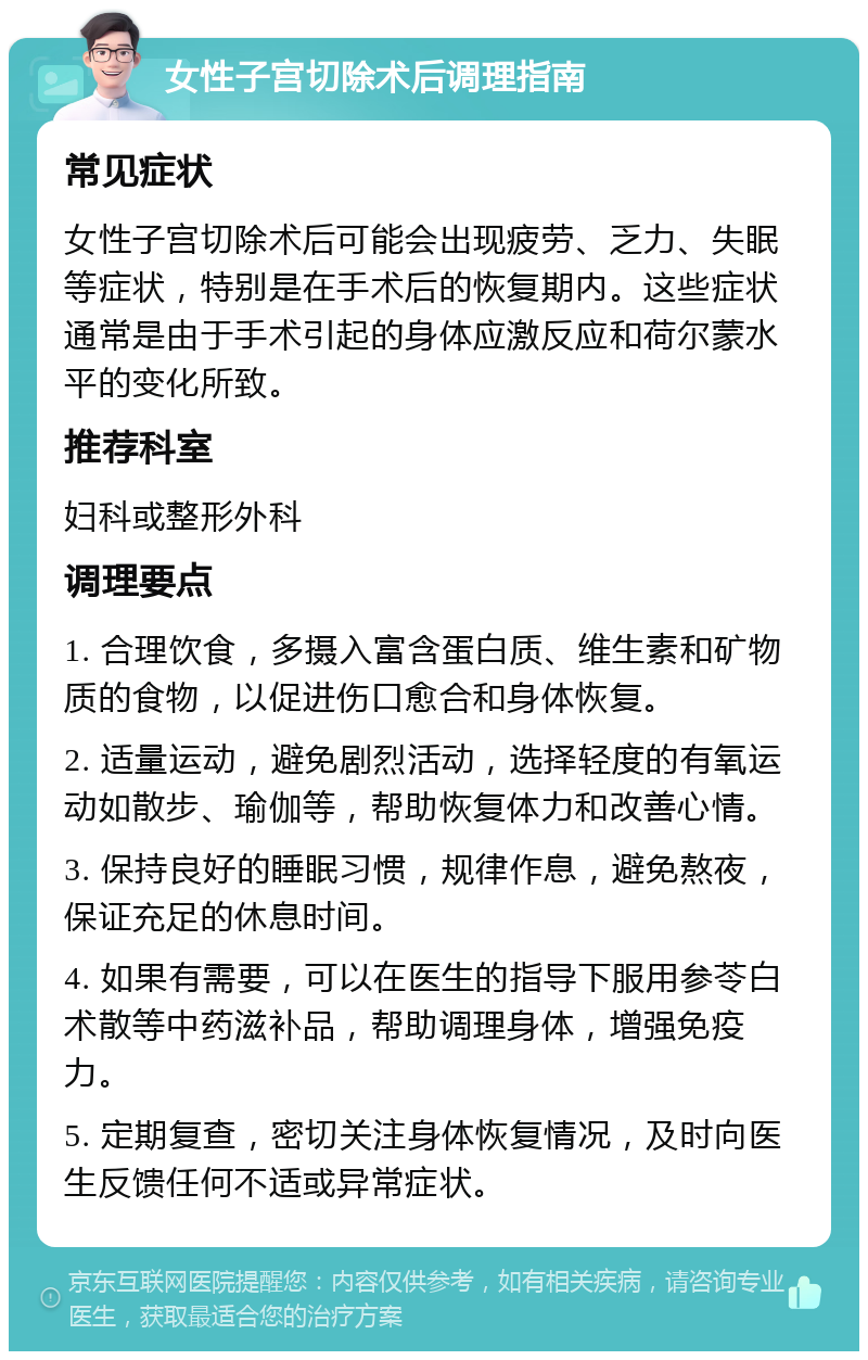 女性子宫切除术后调理指南 常见症状 女性子宫切除术后可能会出现疲劳、乏力、失眠等症状，特别是在手术后的恢复期内。这些症状通常是由于手术引起的身体应激反应和荷尔蒙水平的变化所致。 推荐科室 妇科或整形外科 调理要点 1. 合理饮食，多摄入富含蛋白质、维生素和矿物质的食物，以促进伤口愈合和身体恢复。 2. 适量运动，避免剧烈活动，选择轻度的有氧运动如散步、瑜伽等，帮助恢复体力和改善心情。 3. 保持良好的睡眠习惯，规律作息，避免熬夜，保证充足的休息时间。 4. 如果有需要，可以在医生的指导下服用参苓白术散等中药滋补品，帮助调理身体，增强免疫力。 5. 定期复查，密切关注身体恢复情况，及时向医生反馈任何不适或异常症状。