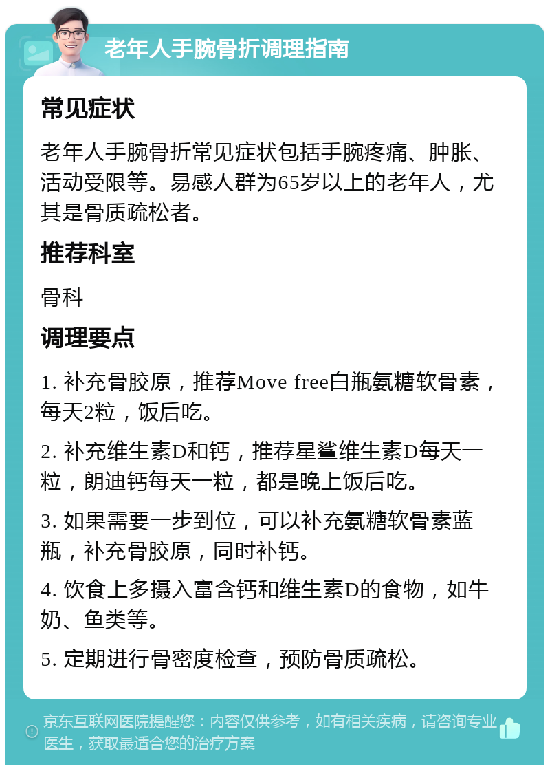 老年人手腕骨折调理指南 常见症状 老年人手腕骨折常见症状包括手腕疼痛、肿胀、活动受限等。易感人群为65岁以上的老年人，尤其是骨质疏松者。 推荐科室 骨科 调理要点 1. 补充骨胶原，推荐Move free白瓶氨糖软骨素，每天2粒，饭后吃。 2. 补充维生素D和钙，推荐星鲨维生素D每天一粒，朗迪钙每天一粒，都是晚上饭后吃。 3. 如果需要一步到位，可以补充氨糖软骨素蓝瓶，补充骨胶原，同时补钙。 4. 饮食上多摄入富含钙和维生素D的食物，如牛奶、鱼类等。 5. 定期进行骨密度检查，预防骨质疏松。