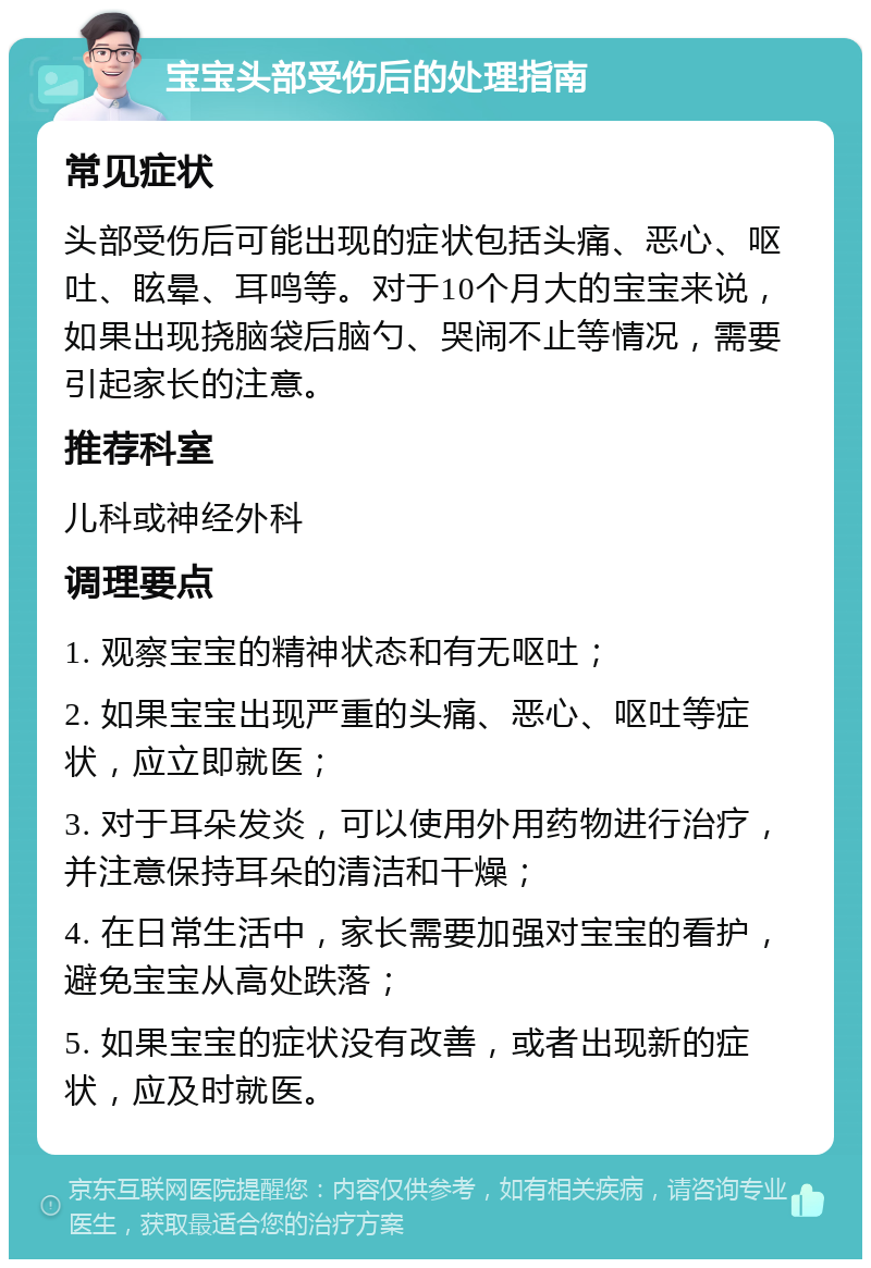 宝宝头部受伤后的处理指南 常见症状 头部受伤后可能出现的症状包括头痛、恶心、呕吐、眩晕、耳鸣等。对于10个月大的宝宝来说，如果出现挠脑袋后脑勺、哭闹不止等情况，需要引起家长的注意。 推荐科室 儿科或神经外科 调理要点 1. 观察宝宝的精神状态和有无呕吐； 2. 如果宝宝出现严重的头痛、恶心、呕吐等症状，应立即就医； 3. 对于耳朵发炎，可以使用外用药物进行治疗，并注意保持耳朵的清洁和干燥； 4. 在日常生活中，家长需要加强对宝宝的看护，避免宝宝从高处跌落； 5. 如果宝宝的症状没有改善，或者出现新的症状，应及时就医。