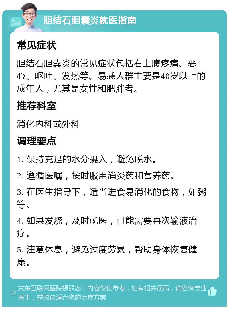 胆结石胆囊炎就医指南 常见症状 胆结石胆囊炎的常见症状包括右上腹疼痛、恶心、呕吐、发热等。易感人群主要是40岁以上的成年人，尤其是女性和肥胖者。 推荐科室 消化内科或外科 调理要点 1. 保持充足的水分摄入，避免脱水。 2. 遵循医嘱，按时服用消炎药和营养药。 3. 在医生指导下，适当进食易消化的食物，如粥等。 4. 如果发烧，及时就医，可能需要再次输液治疗。 5. 注意休息，避免过度劳累，帮助身体恢复健康。