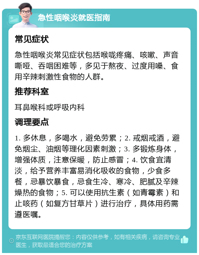 急性咽喉炎就医指南 常见症状 急性咽喉炎常见症状包括喉咙疼痛、咳嗽、声音嘶哑、吞咽困难等，多见于熬夜、过度用嗓、食用辛辣刺激性食物的人群。 推荐科室 耳鼻喉科或呼吸内科 调理要点 1. 多休息，多喝水，避免劳累；2. 戒烟戒酒，避免烟尘、油烟等理化因素刺激；3. 多锻炼身体，增强体质，注意保暖，防止感冒；4. 饮食宜清淡，给予营养丰富易消化吸收的食物，少食多餐，忌暴饮暴食，忌食生冷、寒冷、肥腻及辛辣燥热的食物；5. 可以使用抗生素（如青霉素）和止咳药（如复方甘草片）进行治疗，具体用药需遵医嘱。