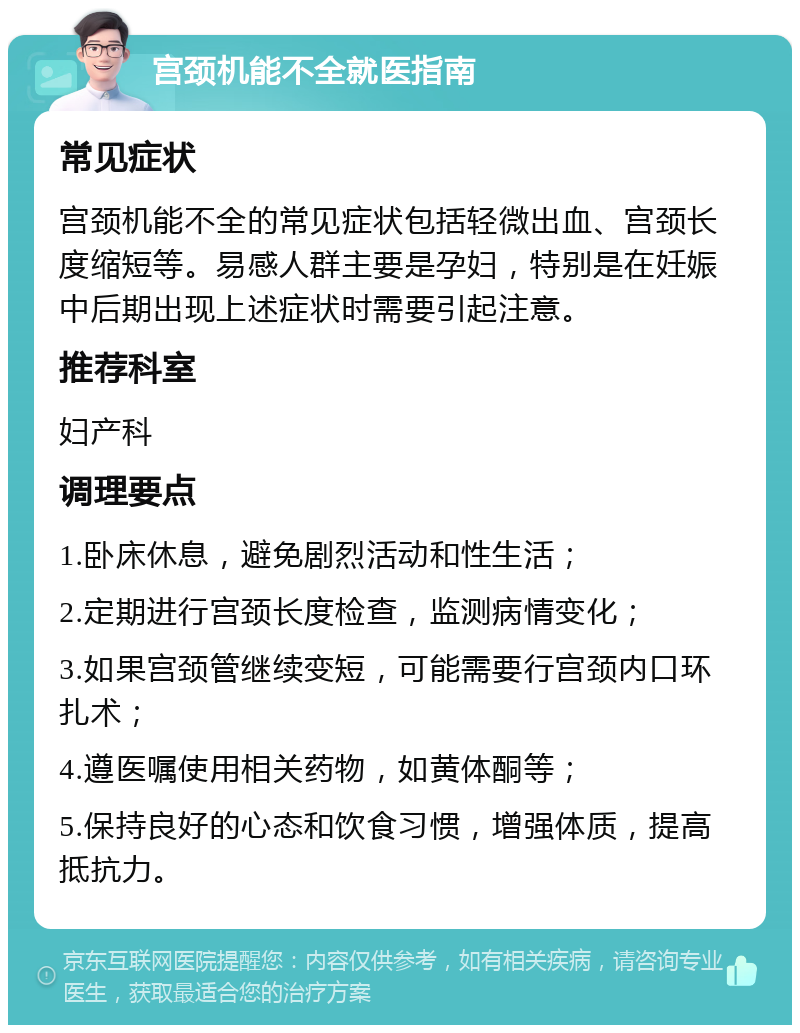 宫颈机能不全就医指南 常见症状 宫颈机能不全的常见症状包括轻微出血、宫颈长度缩短等。易感人群主要是孕妇，特别是在妊娠中后期出现上述症状时需要引起注意。 推荐科室 妇产科 调理要点 1.卧床休息，避免剧烈活动和性生活； 2.定期进行宫颈长度检查，监测病情变化； 3.如果宫颈管继续变短，可能需要行宫颈内口环扎术； 4.遵医嘱使用相关药物，如黄体酮等； 5.保持良好的心态和饮食习惯，增强体质，提高抵抗力。