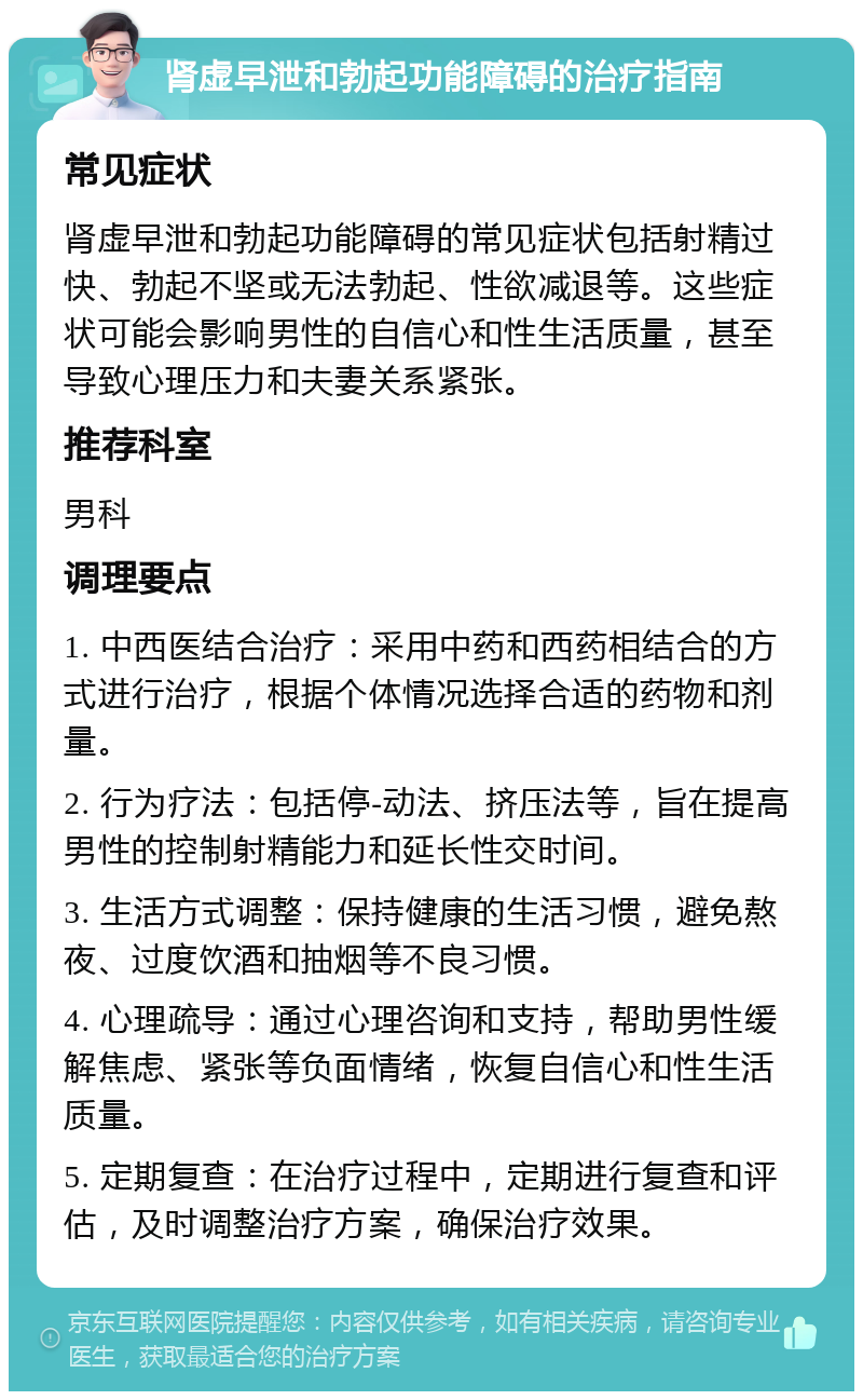 肾虚早泄和勃起功能障碍的治疗指南 常见症状 肾虚早泄和勃起功能障碍的常见症状包括射精过快、勃起不坚或无法勃起、性欲减退等。这些症状可能会影响男性的自信心和性生活质量，甚至导致心理压力和夫妻关系紧张。 推荐科室 男科 调理要点 1. 中西医结合治疗：采用中药和西药相结合的方式进行治疗，根据个体情况选择合适的药物和剂量。 2. 行为疗法：包括停-动法、挤压法等，旨在提高男性的控制射精能力和延长性交时间。 3. 生活方式调整：保持健康的生活习惯，避免熬夜、过度饮酒和抽烟等不良习惯。 4. 心理疏导：通过心理咨询和支持，帮助男性缓解焦虑、紧张等负面情绪，恢复自信心和性生活质量。 5. 定期复查：在治疗过程中，定期进行复查和评估，及时调整治疗方案，确保治疗效果。