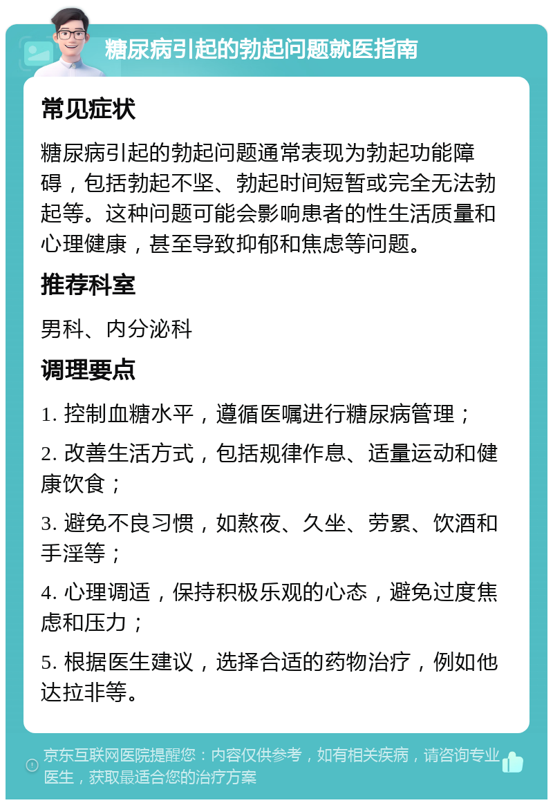 糖尿病引起的勃起问题就医指南 常见症状 糖尿病引起的勃起问题通常表现为勃起功能障碍，包括勃起不坚、勃起时间短暂或完全无法勃起等。这种问题可能会影响患者的性生活质量和心理健康，甚至导致抑郁和焦虑等问题。 推荐科室 男科、内分泌科 调理要点 1. 控制血糖水平，遵循医嘱进行糖尿病管理； 2. 改善生活方式，包括规律作息、适量运动和健康饮食； 3. 避免不良习惯，如熬夜、久坐、劳累、饮酒和手淫等； 4. 心理调适，保持积极乐观的心态，避免过度焦虑和压力； 5. 根据医生建议，选择合适的药物治疗，例如他达拉非等。