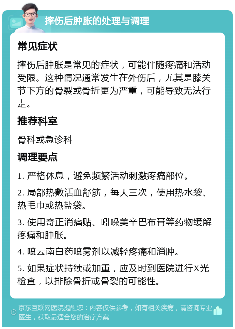 摔伤后肿胀的处理与调理 常见症状 摔伤后肿胀是常见的症状，可能伴随疼痛和活动受限。这种情况通常发生在外伤后，尤其是膝关节下方的骨裂或骨折更为严重，可能导致无法行走。 推荐科室 骨科或急诊科 调理要点 1. 严格休息，避免频繁活动刺激疼痛部位。 2. 局部热敷活血舒筋，每天三次，使用热水袋、热毛巾或热盐袋。 3. 使用奇正消痛贴、吲哚美辛巴布膏等药物缓解疼痛和肿胀。 4. 喷云南白药喷雾剂以减轻疼痛和消肿。 5. 如果症状持续或加重，应及时到医院进行X光检查，以排除骨折或骨裂的可能性。