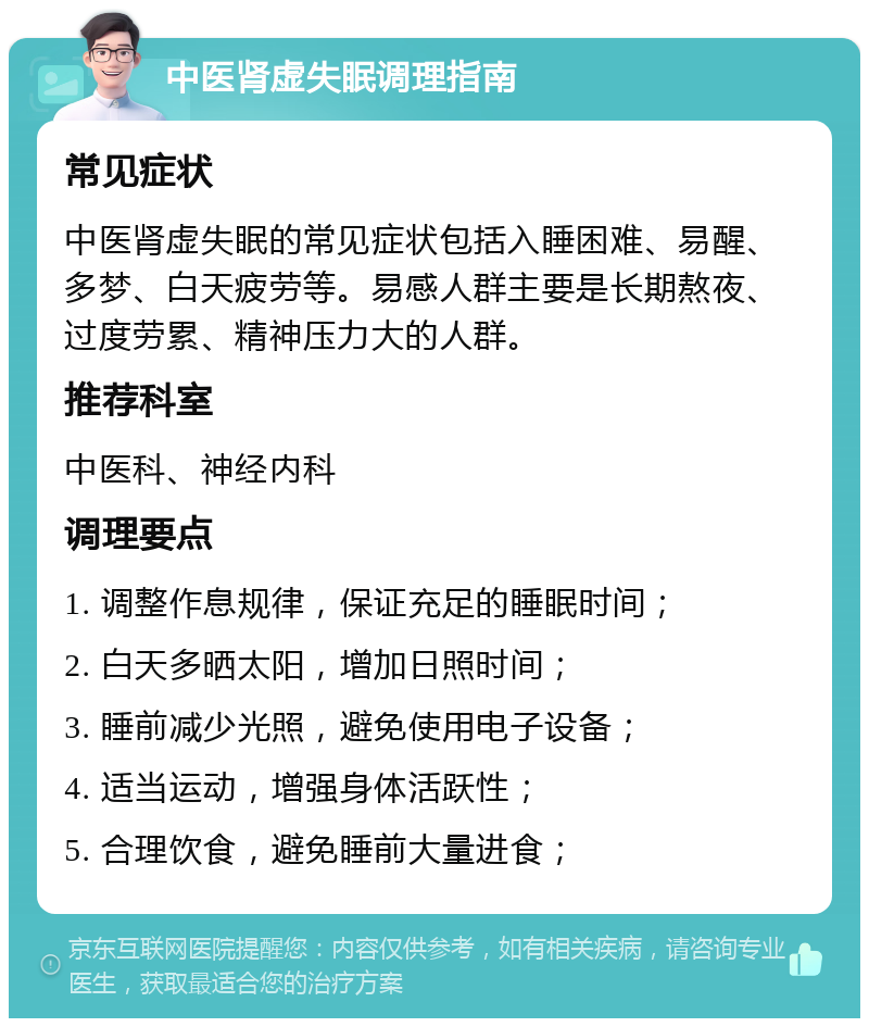 中医肾虚失眠调理指南 常见症状 中医肾虚失眠的常见症状包括入睡困难、易醒、多梦、白天疲劳等。易感人群主要是长期熬夜、过度劳累、精神压力大的人群。 推荐科室 中医科、神经内科 调理要点 1. 调整作息规律，保证充足的睡眠时间； 2. 白天多晒太阳，增加日照时间； 3. 睡前减少光照，避免使用电子设备； 4. 适当运动，增强身体活跃性； 5. 合理饮食，避免睡前大量进食；