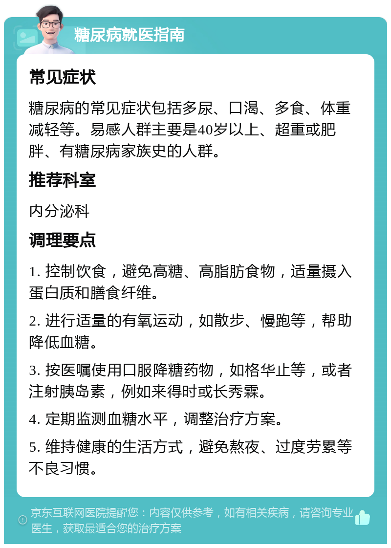 糖尿病就医指南 常见症状 糖尿病的常见症状包括多尿、口渴、多食、体重减轻等。易感人群主要是40岁以上、超重或肥胖、有糖尿病家族史的人群。 推荐科室 内分泌科 调理要点 1. 控制饮食，避免高糖、高脂肪食物，适量摄入蛋白质和膳食纤维。 2. 进行适量的有氧运动，如散步、慢跑等，帮助降低血糖。 3. 按医嘱使用口服降糖药物，如格华止等，或者注射胰岛素，例如来得时或长秀霖。 4. 定期监测血糖水平，调整治疗方案。 5. 维持健康的生活方式，避免熬夜、过度劳累等不良习惯。