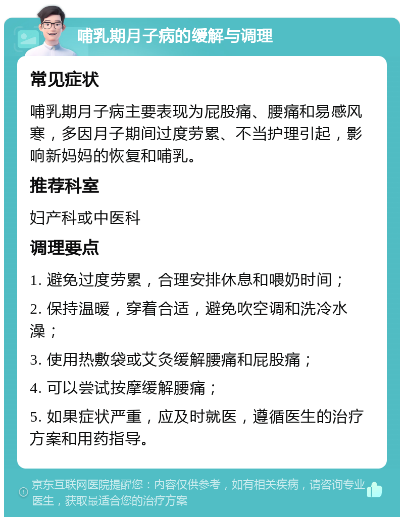 哺乳期月子病的缓解与调理 常见症状 哺乳期月子病主要表现为屁股痛、腰痛和易感风寒，多因月子期间过度劳累、不当护理引起，影响新妈妈的恢复和哺乳。 推荐科室 妇产科或中医科 调理要点 1. 避免过度劳累，合理安排休息和喂奶时间； 2. 保持温暖，穿着合适，避免吹空调和洗冷水澡； 3. 使用热敷袋或艾灸缓解腰痛和屁股痛； 4. 可以尝试按摩缓解腰痛； 5. 如果症状严重，应及时就医，遵循医生的治疗方案和用药指导。