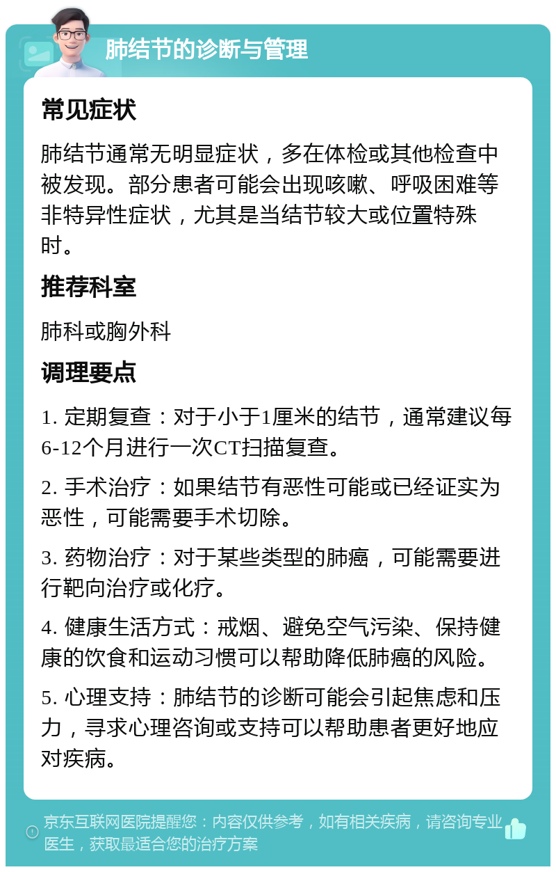 肺结节的诊断与管理 常见症状 肺结节通常无明显症状，多在体检或其他检查中被发现。部分患者可能会出现咳嗽、呼吸困难等非特异性症状，尤其是当结节较大或位置特殊时。 推荐科室 肺科或胸外科 调理要点 1. 定期复查：对于小于1厘米的结节，通常建议每6-12个月进行一次CT扫描复查。 2. 手术治疗：如果结节有恶性可能或已经证实为恶性，可能需要手术切除。 3. 药物治疗：对于某些类型的肺癌，可能需要进行靶向治疗或化疗。 4. 健康生活方式：戒烟、避免空气污染、保持健康的饮食和运动习惯可以帮助降低肺癌的风险。 5. 心理支持：肺结节的诊断可能会引起焦虑和压力，寻求心理咨询或支持可以帮助患者更好地应对疾病。