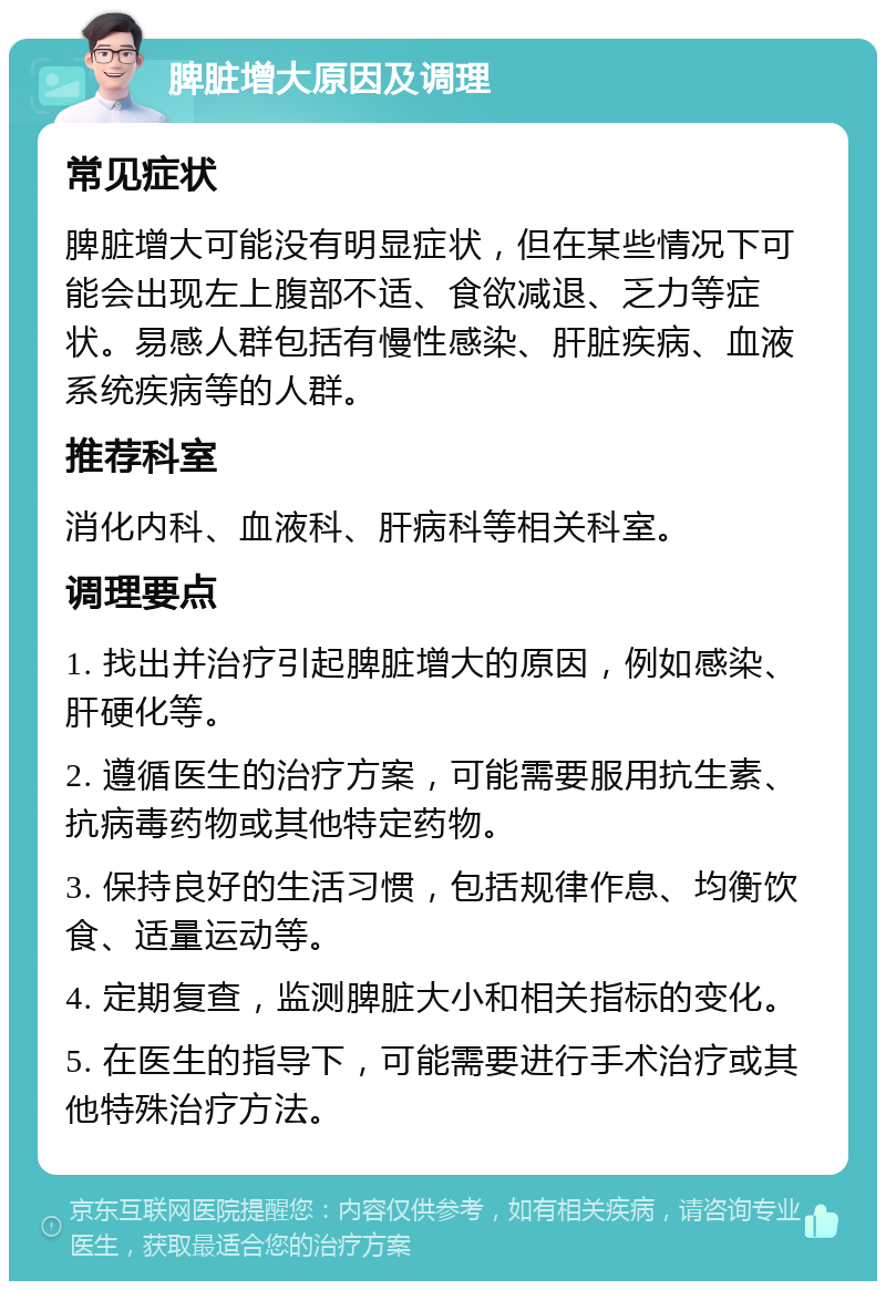 脾脏增大原因及调理 常见症状 脾脏增大可能没有明显症状，但在某些情况下可能会出现左上腹部不适、食欲减退、乏力等症状。易感人群包括有慢性感染、肝脏疾病、血液系统疾病等的人群。 推荐科室 消化内科、血液科、肝病科等相关科室。 调理要点 1. 找出并治疗引起脾脏增大的原因，例如感染、肝硬化等。 2. 遵循医生的治疗方案，可能需要服用抗生素、抗病毒药物或其他特定药物。 3. 保持良好的生活习惯，包括规律作息、均衡饮食、适量运动等。 4. 定期复查，监测脾脏大小和相关指标的变化。 5. 在医生的指导下，可能需要进行手术治疗或其他特殊治疗方法。