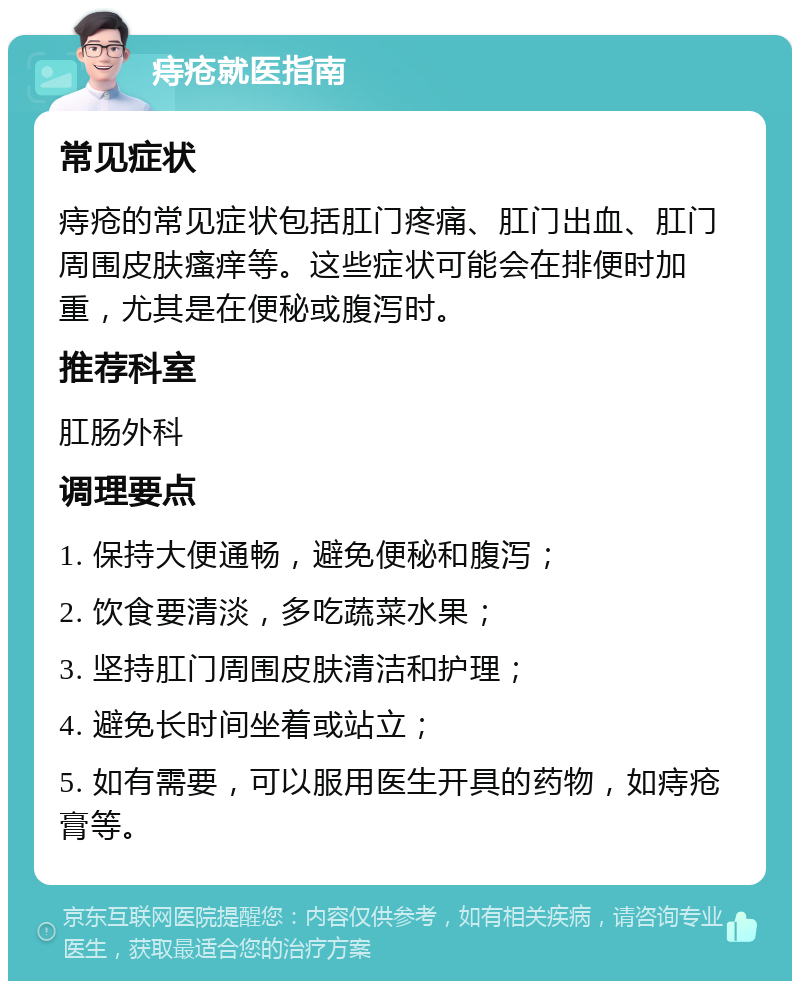 痔疮就医指南 常见症状 痔疮的常见症状包括肛门疼痛、肛门出血、肛门周围皮肤瘙痒等。这些症状可能会在排便时加重，尤其是在便秘或腹泻时。 推荐科室 肛肠外科 调理要点 1. 保持大便通畅，避免便秘和腹泻； 2. 饮食要清淡，多吃蔬菜水果； 3. 坚持肛门周围皮肤清洁和护理； 4. 避免长时间坐着或站立； 5. 如有需要，可以服用医生开具的药物，如痔疮膏等。