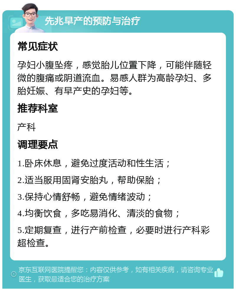 先兆早产的预防与治疗 常见症状 孕妇小腹坠疼，感觉胎儿位置下降，可能伴随轻微的腹痛或阴道流血。易感人群为高龄孕妇、多胎妊娠、有早产史的孕妇等。 推荐科室 产科 调理要点 1.卧床休息，避免过度活动和性生活； 2.适当服用固肾安胎丸，帮助保胎； 3.保持心情舒畅，避免情绪波动； 4.均衡饮食，多吃易消化、清淡的食物； 5.定期复查，进行产前检查，必要时进行产科彩超检查。