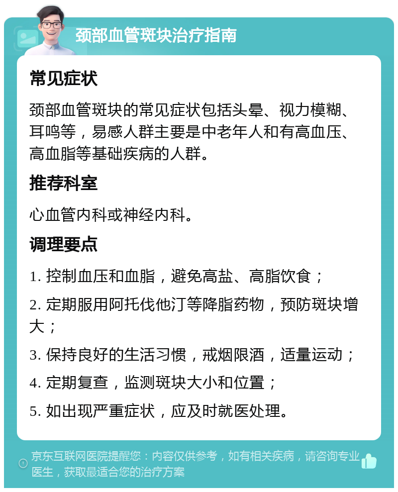 颈部血管斑块治疗指南 常见症状 颈部血管斑块的常见症状包括头晕、视力模糊、耳鸣等，易感人群主要是中老年人和有高血压、高血脂等基础疾病的人群。 推荐科室 心血管内科或神经内科。 调理要点 1. 控制血压和血脂，避免高盐、高脂饮食； 2. 定期服用阿托伐他汀等降脂药物，预防斑块增大； 3. 保持良好的生活习惯，戒烟限酒，适量运动； 4. 定期复查，监测斑块大小和位置； 5. 如出现严重症状，应及时就医处理。