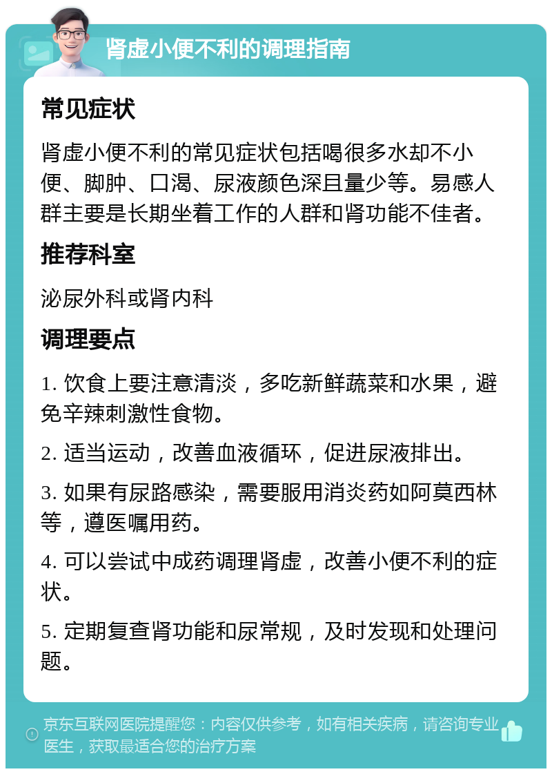 肾虚小便不利的调理指南 常见症状 肾虚小便不利的常见症状包括喝很多水却不小便、脚肿、口渴、尿液颜色深且量少等。易感人群主要是长期坐着工作的人群和肾功能不佳者。 推荐科室 泌尿外科或肾内科 调理要点 1. 饮食上要注意清淡，多吃新鲜蔬菜和水果，避免辛辣刺激性食物。 2. 适当运动，改善血液循环，促进尿液排出。 3. 如果有尿路感染，需要服用消炎药如阿莫西林等，遵医嘱用药。 4. 可以尝试中成药调理肾虚，改善小便不利的症状。 5. 定期复查肾功能和尿常规，及时发现和处理问题。