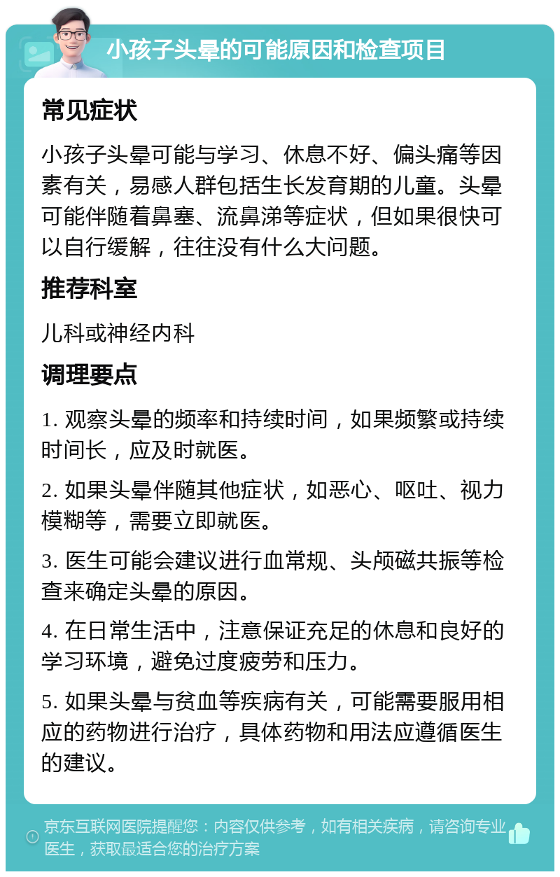 小孩子头晕的可能原因和检查项目 常见症状 小孩子头晕可能与学习、休息不好、偏头痛等因素有关，易感人群包括生长发育期的儿童。头晕可能伴随着鼻塞、流鼻涕等症状，但如果很快可以自行缓解，往往没有什么大问题。 推荐科室 儿科或神经内科 调理要点 1. 观察头晕的频率和持续时间，如果频繁或持续时间长，应及时就医。 2. 如果头晕伴随其他症状，如恶心、呕吐、视力模糊等，需要立即就医。 3. 医生可能会建议进行血常规、头颅磁共振等检查来确定头晕的原因。 4. 在日常生活中，注意保证充足的休息和良好的学习环境，避免过度疲劳和压力。 5. 如果头晕与贫血等疾病有关，可能需要服用相应的药物进行治疗，具体药物和用法应遵循医生的建议。