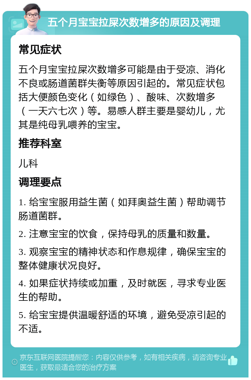 五个月宝宝拉屎次数增多的原因及调理 常见症状 五个月宝宝拉屎次数增多可能是由于受凉、消化不良或肠道菌群失衡等原因引起的。常见症状包括大便颜色变化（如绿色）、酸味、次数增多（一天六七次）等。易感人群主要是婴幼儿，尤其是纯母乳喂养的宝宝。 推荐科室 儿科 调理要点 1. 给宝宝服用益生菌（如拜奥益生菌）帮助调节肠道菌群。 2. 注意宝宝的饮食，保持母乳的质量和数量。 3. 观察宝宝的精神状态和作息规律，确保宝宝的整体健康状况良好。 4. 如果症状持续或加重，及时就医，寻求专业医生的帮助。 5. 给宝宝提供温暖舒适的环境，避免受凉引起的不适。