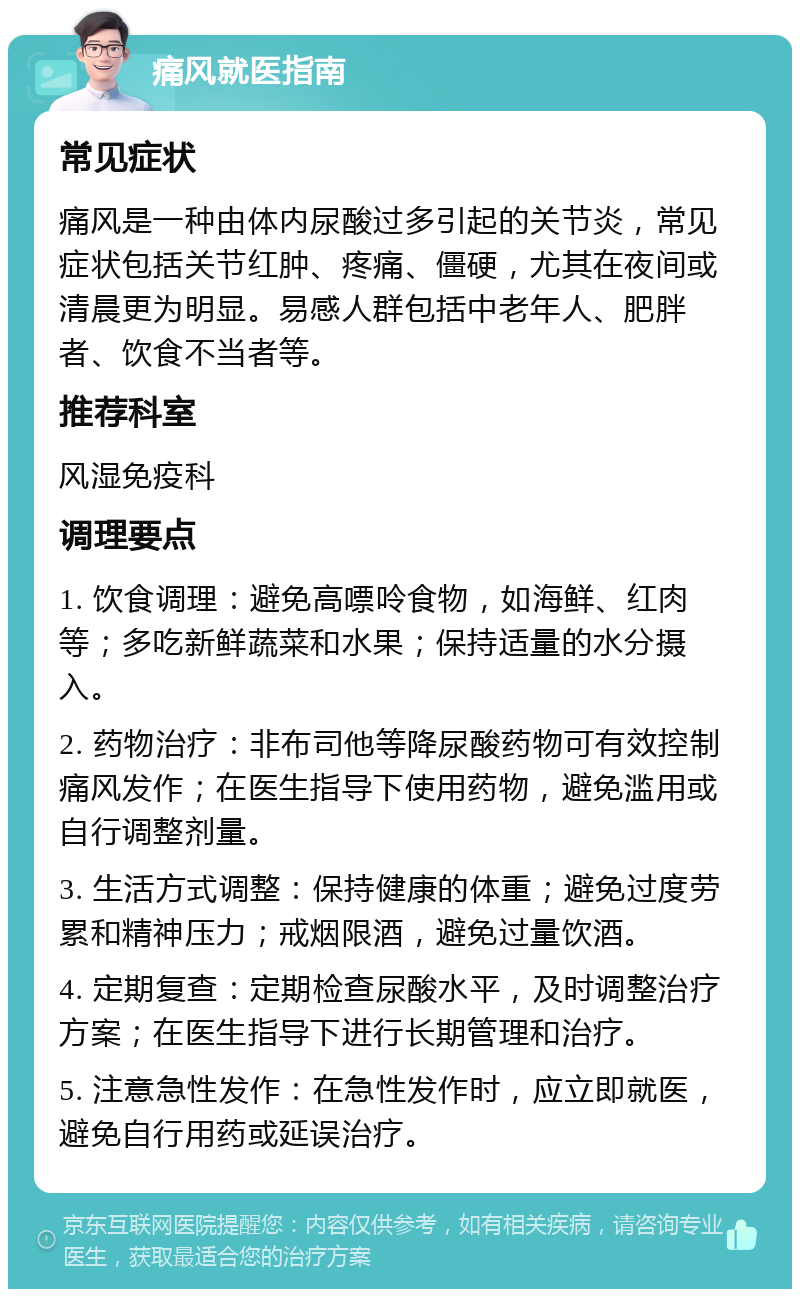 痛风就医指南 常见症状 痛风是一种由体内尿酸过多引起的关节炎，常见症状包括关节红肿、疼痛、僵硬，尤其在夜间或清晨更为明显。易感人群包括中老年人、肥胖者、饮食不当者等。 推荐科室 风湿免疫科 调理要点 1. 饮食调理：避免高嘌呤食物，如海鲜、红肉等；多吃新鲜蔬菜和水果；保持适量的水分摄入。 2. 药物治疗：非布司他等降尿酸药物可有效控制痛风发作；在医生指导下使用药物，避免滥用或自行调整剂量。 3. 生活方式调整：保持健康的体重；避免过度劳累和精神压力；戒烟限酒，避免过量饮酒。 4. 定期复查：定期检查尿酸水平，及时调整治疗方案；在医生指导下进行长期管理和治疗。 5. 注意急性发作：在急性发作时，应立即就医，避免自行用药或延误治疗。