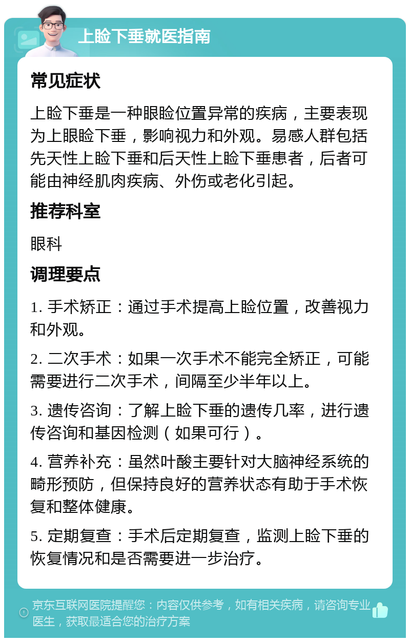 上睑下垂就医指南 常见症状 上睑下垂是一种眼睑位置异常的疾病，主要表现为上眼睑下垂，影响视力和外观。易感人群包括先天性上睑下垂和后天性上睑下垂患者，后者可能由神经肌肉疾病、外伤或老化引起。 推荐科室 眼科 调理要点 1. 手术矫正：通过手术提高上睑位置，改善视力和外观。 2. 二次手术：如果一次手术不能完全矫正，可能需要进行二次手术，间隔至少半年以上。 3. 遗传咨询：了解上睑下垂的遗传几率，进行遗传咨询和基因检测（如果可行）。 4. 营养补充：虽然叶酸主要针对大脑神经系统的畸形预防，但保持良好的营养状态有助于手术恢复和整体健康。 5. 定期复查：手术后定期复查，监测上睑下垂的恢复情况和是否需要进一步治疗。