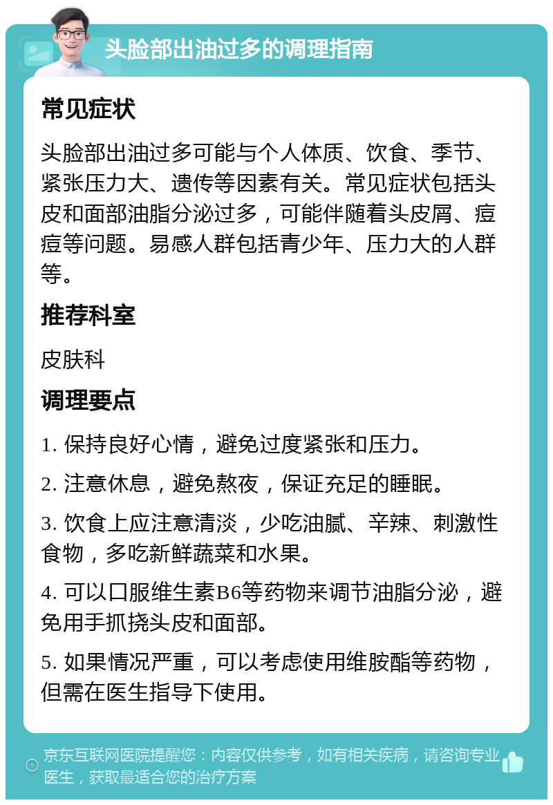 头脸部出油过多的调理指南 常见症状 头脸部出油过多可能与个人体质、饮食、季节、紧张压力大、遗传等因素有关。常见症状包括头皮和面部油脂分泌过多，可能伴随着头皮屑、痘痘等问题。易感人群包括青少年、压力大的人群等。 推荐科室 皮肤科 调理要点 1. 保持良好心情，避免过度紧张和压力。 2. 注意休息，避免熬夜，保证充足的睡眠。 3. 饮食上应注意清淡，少吃油腻、辛辣、刺激性食物，多吃新鲜蔬菜和水果。 4. 可以口服维生素B6等药物来调节油脂分泌，避免用手抓挠头皮和面部。 5. 如果情况严重，可以考虑使用维胺酯等药物，但需在医生指导下使用。