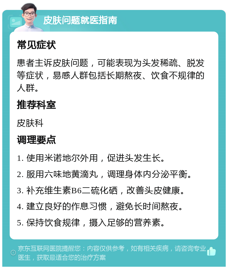 皮肤问题就医指南 常见症状 患者主诉皮肤问题，可能表现为头发稀疏、脱发等症状，易感人群包括长期熬夜、饮食不规律的人群。 推荐科室 皮肤科 调理要点 1. 使用米诺地尔外用，促进头发生长。 2. 服用六味地黄滴丸，调理身体内分泌平衡。 3. 补充维生素B6二硫化硒，改善头皮健康。 4. 建立良好的作息习惯，避免长时间熬夜。 5. 保持饮食规律，摄入足够的营养素。