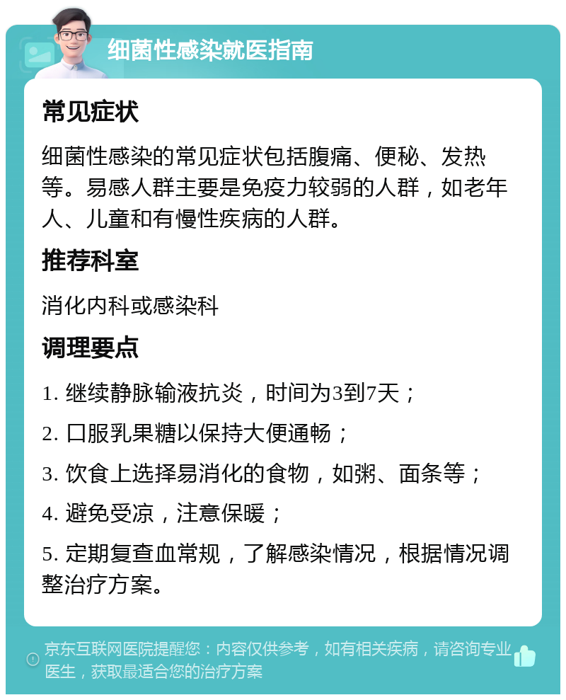 细菌性感染就医指南 常见症状 细菌性感染的常见症状包括腹痛、便秘、发热等。易感人群主要是免疫力较弱的人群，如老年人、儿童和有慢性疾病的人群。 推荐科室 消化内科或感染科 调理要点 1. 继续静脉输液抗炎，时间为3到7天； 2. 口服乳果糖以保持大便通畅； 3. 饮食上选择易消化的食物，如粥、面条等； 4. 避免受凉，注意保暖； 5. 定期复查血常规，了解感染情况，根据情况调整治疗方案。