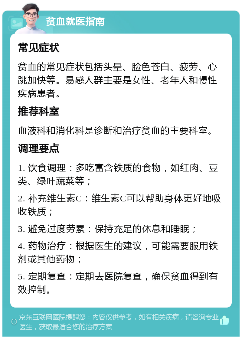 贫血就医指南 常见症状 贫血的常见症状包括头晕、脸色苍白、疲劳、心跳加快等。易感人群主要是女性、老年人和慢性疾病患者。 推荐科室 血液科和消化科是诊断和治疗贫血的主要科室。 调理要点 1. 饮食调理：多吃富含铁质的食物，如红肉、豆类、绿叶蔬菜等； 2. 补充维生素C：维生素C可以帮助身体更好地吸收铁质； 3. 避免过度劳累：保持充足的休息和睡眠； 4. 药物治疗：根据医生的建议，可能需要服用铁剂或其他药物； 5. 定期复查：定期去医院复查，确保贫血得到有效控制。