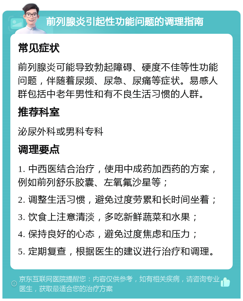 前列腺炎引起性功能问题的调理指南 常见症状 前列腺炎可能导致勃起障碍、硬度不佳等性功能问题，伴随着尿频、尿急、尿痛等症状。易感人群包括中老年男性和有不良生活习惯的人群。 推荐科室 泌尿外科或男科专科 调理要点 1. 中西医结合治疗，使用中成药加西药的方案，例如前列舒乐胶囊、左氧氟沙星等； 2. 调整生活习惯，避免过度劳累和长时间坐着； 3. 饮食上注意清淡，多吃新鲜蔬菜和水果； 4. 保持良好的心态，避免过度焦虑和压力； 5. 定期复查，根据医生的建议进行治疗和调理。