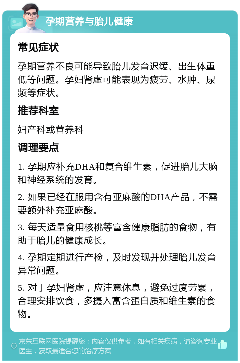 孕期营养与胎儿健康 常见症状 孕期营养不良可能导致胎儿发育迟缓、出生体重低等问题。孕妇肾虚可能表现为疲劳、水肿、尿频等症状。 推荐科室 妇产科或营养科 调理要点 1. 孕期应补充DHA和复合维生素，促进胎儿大脑和神经系统的发育。 2. 如果已经在服用含有亚麻酸的DHA产品，不需要额外补充亚麻酸。 3. 每天适量食用核桃等富含健康脂肪的食物，有助于胎儿的健康成长。 4. 孕期定期进行产检，及时发现并处理胎儿发育异常问题。 5. 对于孕妇肾虚，应注意休息，避免过度劳累，合理安排饮食，多摄入富含蛋白质和维生素的食物。