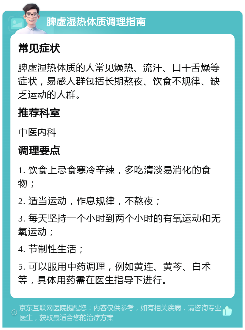 脾虚湿热体质调理指南 常见症状 脾虚湿热体质的人常见燥热、流汗、口干舌燥等症状，易感人群包括长期熬夜、饮食不规律、缺乏运动的人群。 推荐科室 中医内科 调理要点 1. 饮食上忌食寒冷辛辣，多吃清淡易消化的食物； 2. 适当运动，作息规律，不熬夜； 3. 每天坚持一个小时到两个小时的有氧运动和无氧运动； 4. 节制性生活； 5. 可以服用中药调理，例如黄连、黄芩、白术等，具体用药需在医生指导下进行。