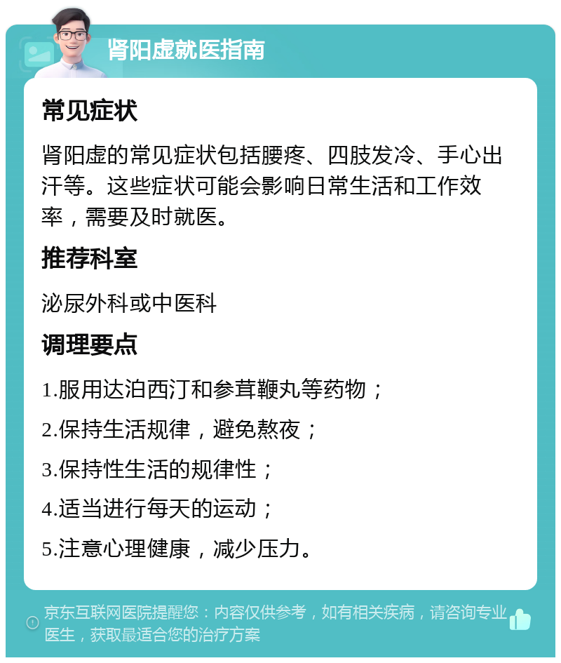 肾阳虚就医指南 常见症状 肾阳虚的常见症状包括腰疼、四肢发冷、手心出汗等。这些症状可能会影响日常生活和工作效率，需要及时就医。 推荐科室 泌尿外科或中医科 调理要点 1.服用达泊西汀和参茸鞭丸等药物； 2.保持生活规律，避免熬夜； 3.保持性生活的规律性； 4.适当进行每天的运动； 5.注意心理健康，减少压力。