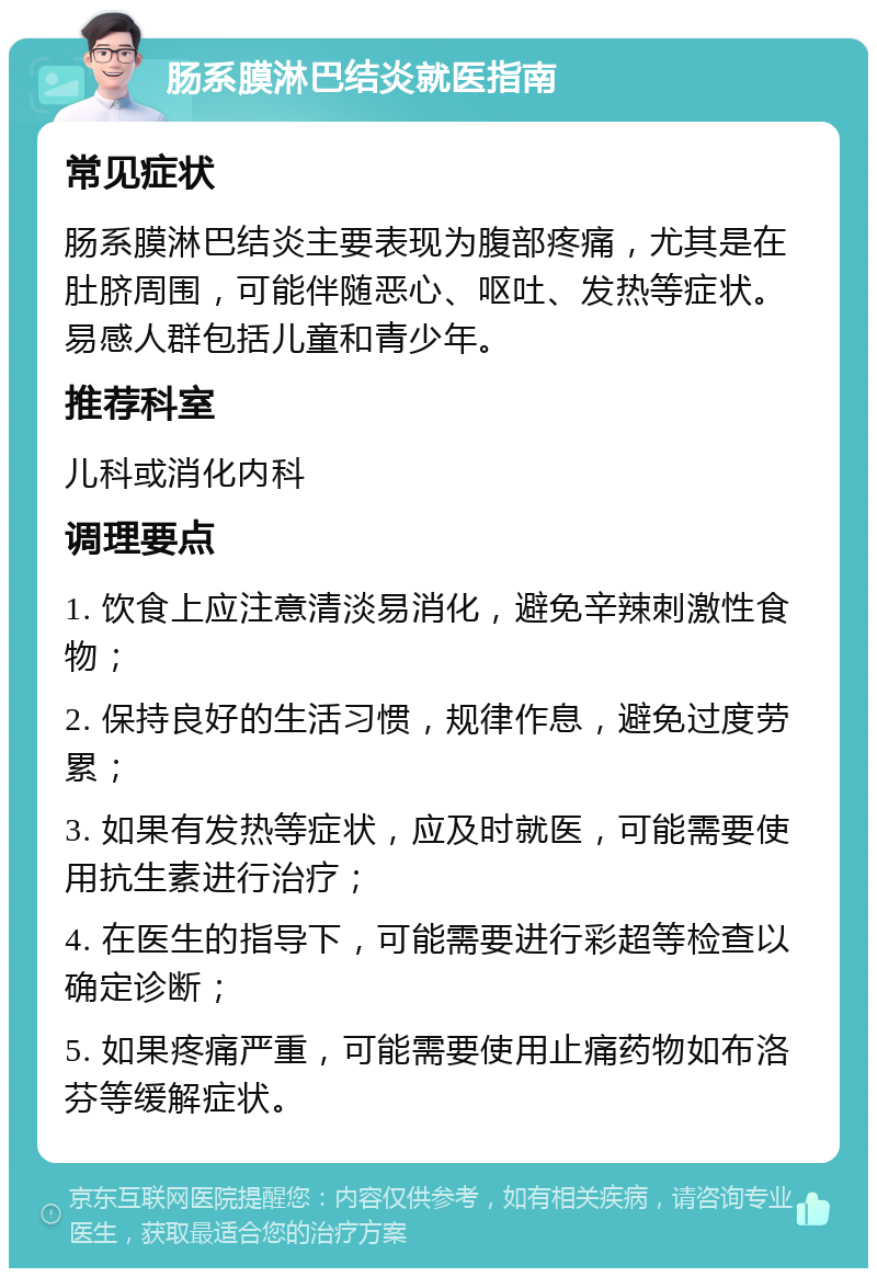 肠系膜淋巴结炎就医指南 常见症状 肠系膜淋巴结炎主要表现为腹部疼痛，尤其是在肚脐周围，可能伴随恶心、呕吐、发热等症状。易感人群包括儿童和青少年。 推荐科室 儿科或消化内科 调理要点 1. 饮食上应注意清淡易消化，避免辛辣刺激性食物； 2. 保持良好的生活习惯，规律作息，避免过度劳累； 3. 如果有发热等症状，应及时就医，可能需要使用抗生素进行治疗； 4. 在医生的指导下，可能需要进行彩超等检查以确定诊断； 5. 如果疼痛严重，可能需要使用止痛药物如布洛芬等缓解症状。