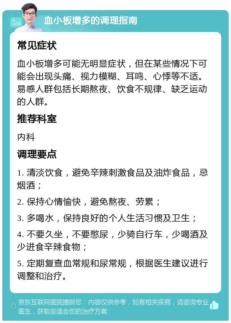 血小板增多的调理指南 常见症状 血小板增多可能无明显症状，但在某些情况下可能会出现头痛、视力模糊、耳鸣、心悸等不适。易感人群包括长期熬夜、饮食不规律、缺乏运动的人群。 推荐科室 内科 调理要点 1. 清淡饮食，避免辛辣刺激食品及油炸食品，忌烟酒； 2. 保持心情愉快，避免熬夜、劳累； 3. 多喝水，保持良好的个人生活习惯及卫生； 4. 不要久坐，不要憋尿，少骑自行车，少喝酒及少进食辛辣食物； 5. 定期复查血常规和尿常规，根据医生建议进行调整和治疗。