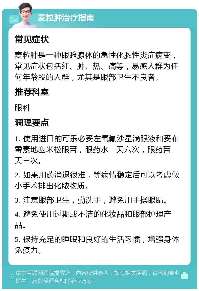 麦粒肿治疗指南 常见症状 麦粒肿是一种眼睑腺体的急性化脓性炎症病变，常见症状包括红、肿、热、痛等，易感人群为任何年龄段的人群，尤其是眼部卫生不良者。 推荐科室 眼科 调理要点 1. 使用进口的可乐必妥左氧氟沙星滴眼液和妥布霉素地塞米松眼膏，眼药水一天六次，眼药膏一天三次。 2. 如果用药消退很难，等病情稳定后可以考虑做小手术排出化脓物质。 3. 注意眼部卫生，勤洗手，避免用手揉眼睛。 4. 避免使用过期或不洁的化妆品和眼部护理产品。 5. 保持充足的睡眠和良好的生活习惯，增强身体免疫力。