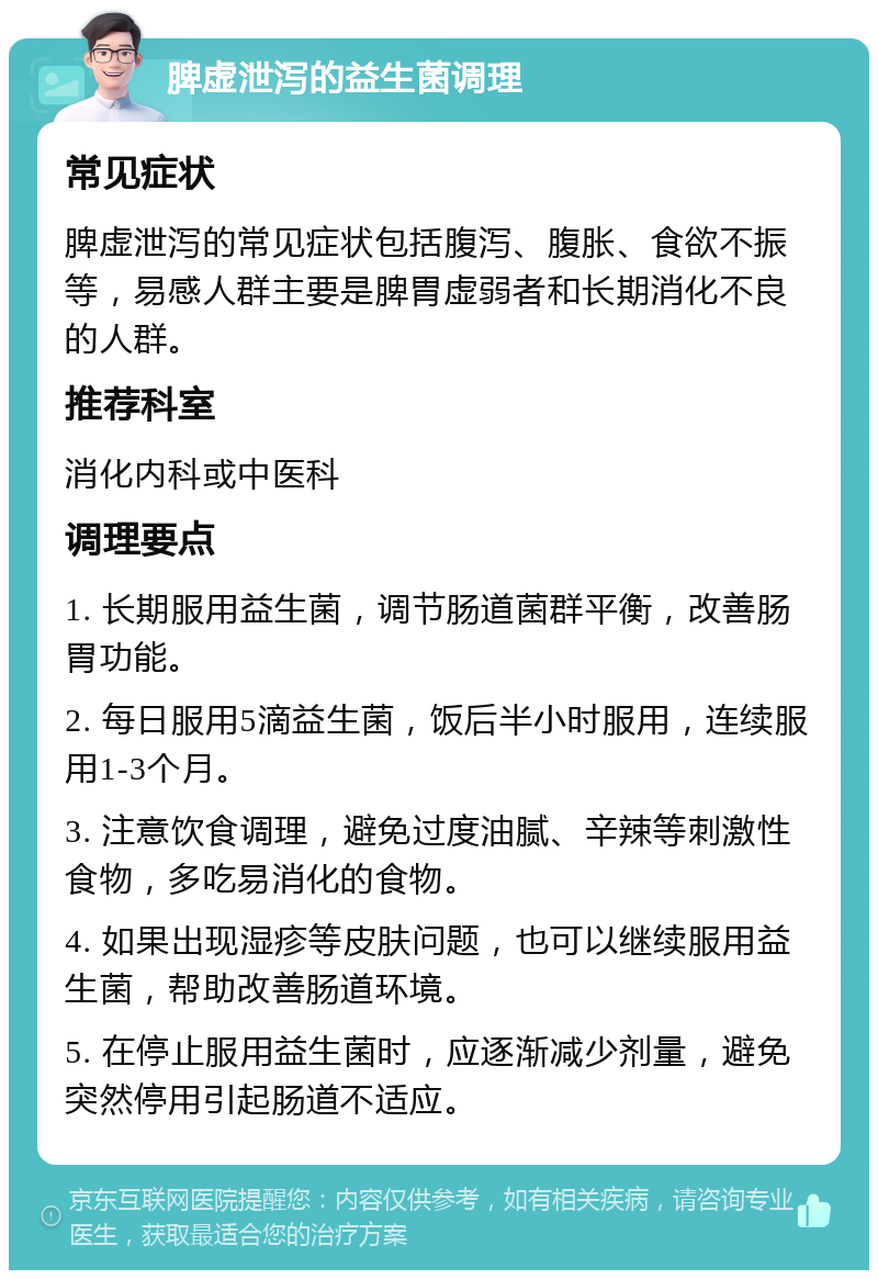 脾虚泄泻的益生菌调理 常见症状 脾虚泄泻的常见症状包括腹泻、腹胀、食欲不振等，易感人群主要是脾胃虚弱者和长期消化不良的人群。 推荐科室 消化内科或中医科 调理要点 1. 长期服用益生菌，调节肠道菌群平衡，改善肠胃功能。 2. 每日服用5滴益生菌，饭后半小时服用，连续服用1-3个月。 3. 注意饮食调理，避免过度油腻、辛辣等刺激性食物，多吃易消化的食物。 4. 如果出现湿疹等皮肤问题，也可以继续服用益生菌，帮助改善肠道环境。 5. 在停止服用益生菌时，应逐渐减少剂量，避免突然停用引起肠道不适应。