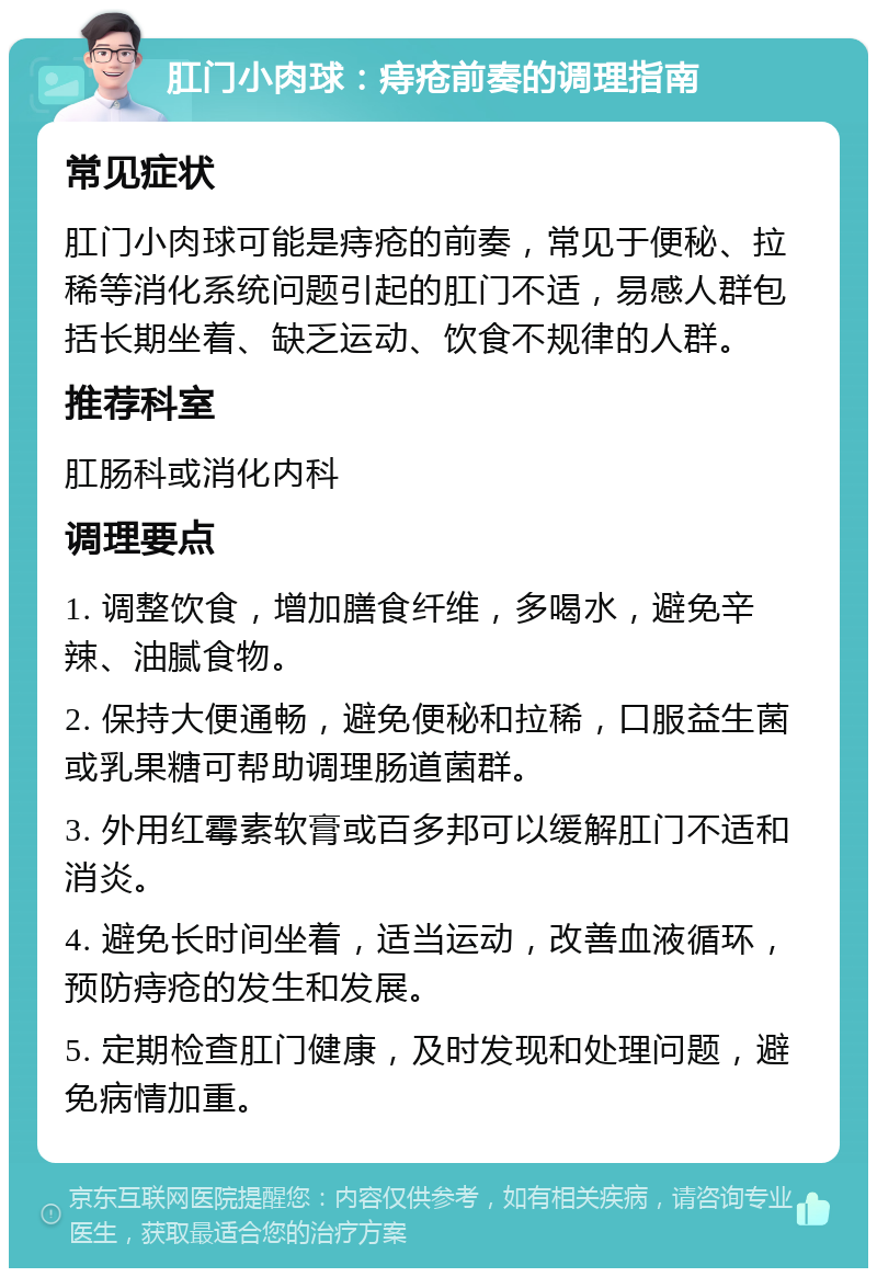 肛门小肉球：痔疮前奏的调理指南 常见症状 肛门小肉球可能是痔疮的前奏，常见于便秘、拉稀等消化系统问题引起的肛门不适，易感人群包括长期坐着、缺乏运动、饮食不规律的人群。 推荐科室 肛肠科或消化内科 调理要点 1. 调整饮食，增加膳食纤维，多喝水，避免辛辣、油腻食物。 2. 保持大便通畅，避免便秘和拉稀，口服益生菌或乳果糖可帮助调理肠道菌群。 3. 外用红霉素软膏或百多邦可以缓解肛门不适和消炎。 4. 避免长时间坐着，适当运动，改善血液循环，预防痔疮的发生和发展。 5. 定期检查肛门健康，及时发现和处理问题，避免病情加重。