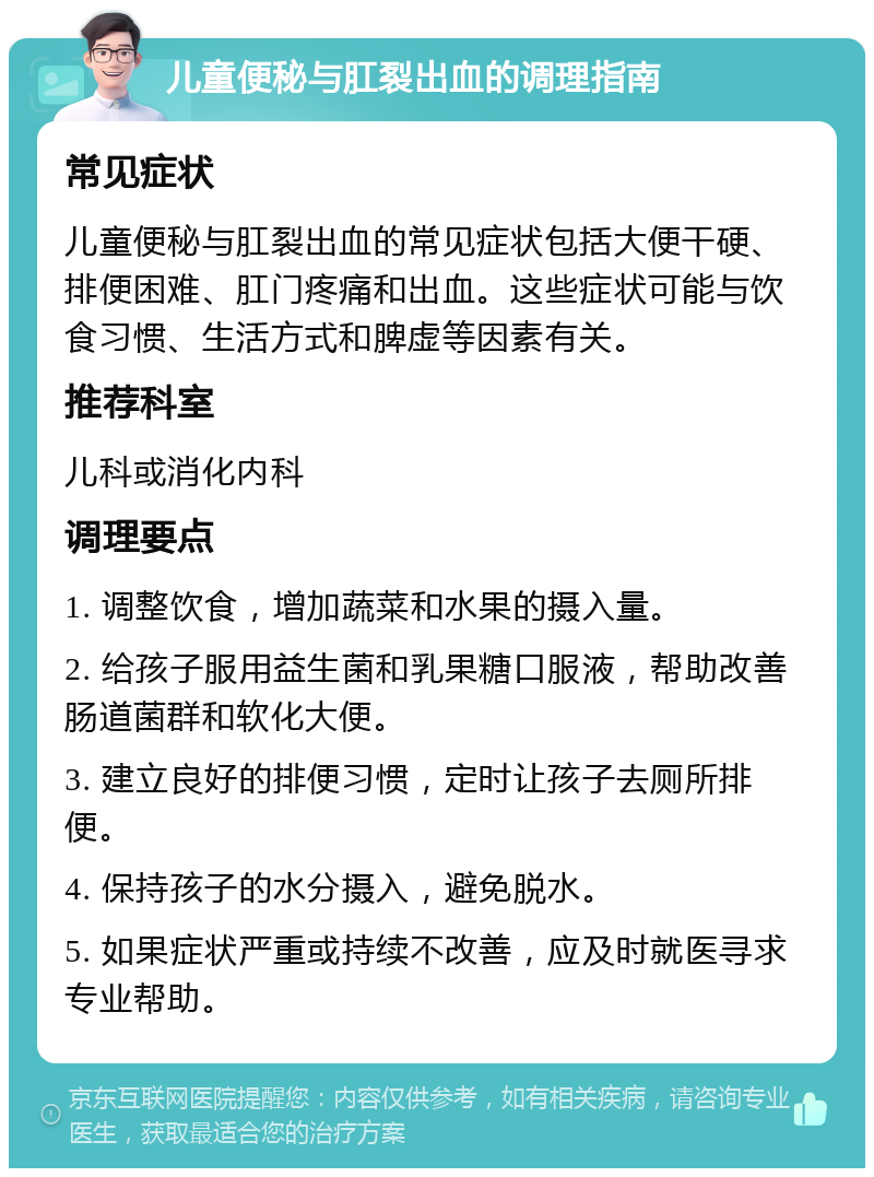 儿童便秘与肛裂出血的调理指南 常见症状 儿童便秘与肛裂出血的常见症状包括大便干硬、排便困难、肛门疼痛和出血。这些症状可能与饮食习惯、生活方式和脾虚等因素有关。 推荐科室 儿科或消化内科 调理要点 1. 调整饮食，增加蔬菜和水果的摄入量。 2. 给孩子服用益生菌和乳果糖口服液，帮助改善肠道菌群和软化大便。 3. 建立良好的排便习惯，定时让孩子去厕所排便。 4. 保持孩子的水分摄入，避免脱水。 5. 如果症状严重或持续不改善，应及时就医寻求专业帮助。