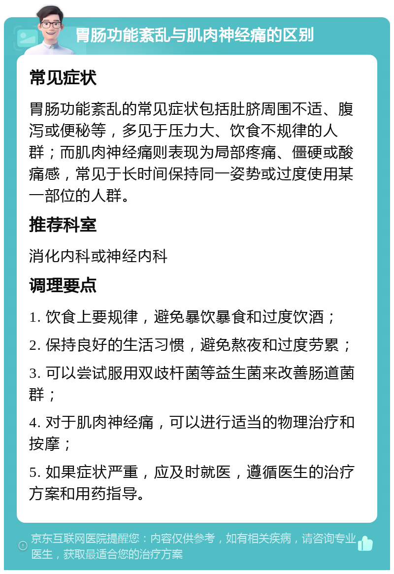 胃肠功能紊乱与肌肉神经痛的区别 常见症状 胃肠功能紊乱的常见症状包括肚脐周围不适、腹泻或便秘等，多见于压力大、饮食不规律的人群；而肌肉神经痛则表现为局部疼痛、僵硬或酸痛感，常见于长时间保持同一姿势或过度使用某一部位的人群。 推荐科室 消化内科或神经内科 调理要点 1. 饮食上要规律，避免暴饮暴食和过度饮酒； 2. 保持良好的生活习惯，避免熬夜和过度劳累； 3. 可以尝试服用双歧杆菌等益生菌来改善肠道菌群； 4. 对于肌肉神经痛，可以进行适当的物理治疗和按摩； 5. 如果症状严重，应及时就医，遵循医生的治疗方案和用药指导。