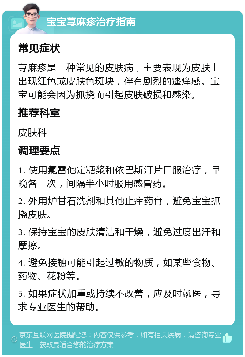 宝宝荨麻疹治疗指南 常见症状 荨麻疹是一种常见的皮肤病，主要表现为皮肤上出现红色或皮肤色斑块，伴有剧烈的瘙痒感。宝宝可能会因为抓挠而引起皮肤破损和感染。 推荐科室 皮肤科 调理要点 1. 使用氯雷他定糖浆和依巴斯汀片口服治疗，早晚各一次，间隔半小时服用感冒药。 2. 外用炉甘石洗剂和其他止痒药膏，避免宝宝抓挠皮肤。 3. 保持宝宝的皮肤清洁和干燥，避免过度出汗和摩擦。 4. 避免接触可能引起过敏的物质，如某些食物、药物、花粉等。 5. 如果症状加重或持续不改善，应及时就医，寻求专业医生的帮助。