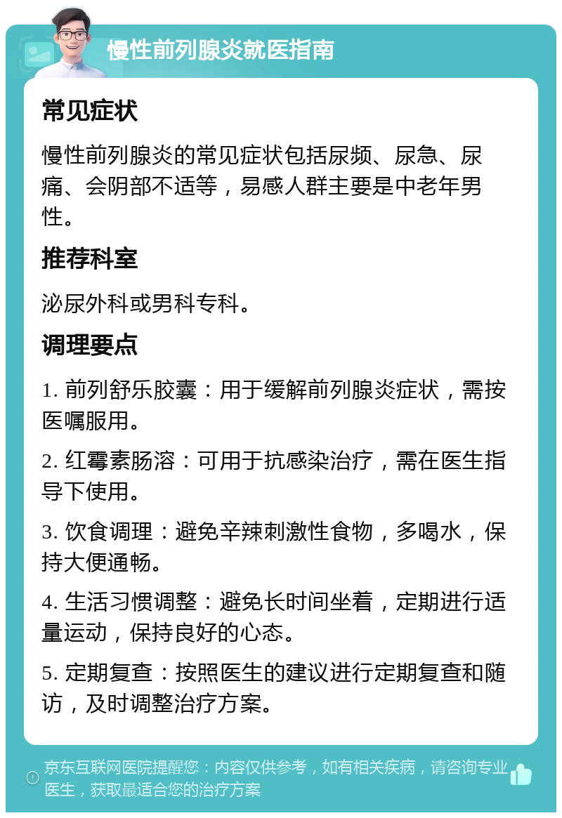 慢性前列腺炎就医指南 常见症状 慢性前列腺炎的常见症状包括尿频、尿急、尿痛、会阴部不适等，易感人群主要是中老年男性。 推荐科室 泌尿外科或男科专科。 调理要点 1. 前列舒乐胶囊：用于缓解前列腺炎症状，需按医嘱服用。 2. 红霉素肠溶：可用于抗感染治疗，需在医生指导下使用。 3. 饮食调理：避免辛辣刺激性食物，多喝水，保持大便通畅。 4. 生活习惯调整：避免长时间坐着，定期进行适量运动，保持良好的心态。 5. 定期复查：按照医生的建议进行定期复查和随访，及时调整治疗方案。