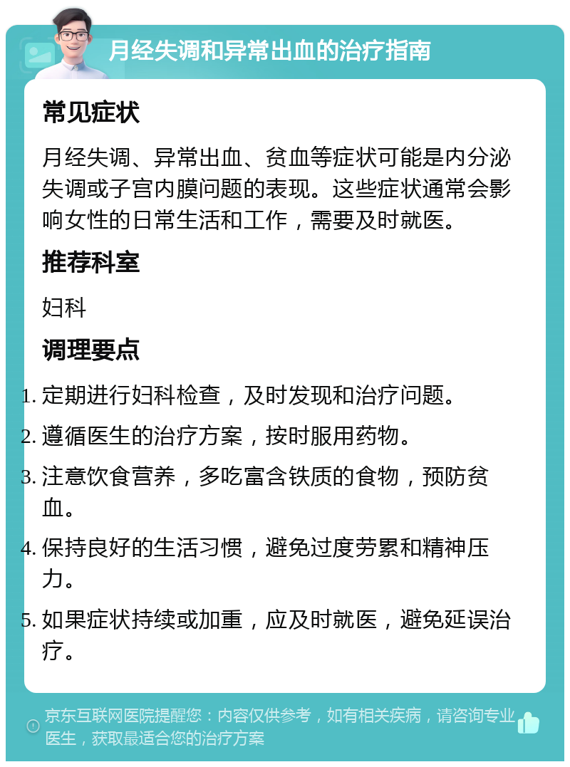 月经失调和异常出血的治疗指南 常见症状 月经失调、异常出血、贫血等症状可能是内分泌失调或子宫内膜问题的表现。这些症状通常会影响女性的日常生活和工作，需要及时就医。 推荐科室 妇科 调理要点 定期进行妇科检查，及时发现和治疗问题。 遵循医生的治疗方案，按时服用药物。 注意饮食营养，多吃富含铁质的食物，预防贫血。 保持良好的生活习惯，避免过度劳累和精神压力。 如果症状持续或加重，应及时就医，避免延误治疗。