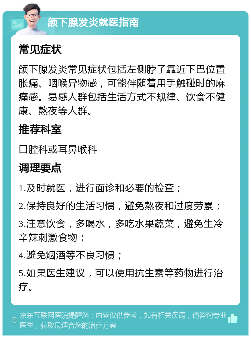 颌下腺发炎就医指南 常见症状 颌下腺发炎常见症状包括左侧脖子靠近下巴位置胀痛、咽喉异物感，可能伴随着用手触碰时的麻痛感。易感人群包括生活方式不规律、饮食不健康、熬夜等人群。 推荐科室 口腔科或耳鼻喉科 调理要点 1.及时就医，进行面诊和必要的检查； 2.保持良好的生活习惯，避免熬夜和过度劳累； 3.注意饮食，多喝水，多吃水果蔬菜，避免生冷辛辣刺激食物； 4.避免烟酒等不良习惯； 5.如果医生建议，可以使用抗生素等药物进行治疗。