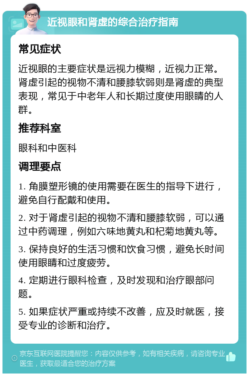 近视眼和肾虚的综合治疗指南 常见症状 近视眼的主要症状是远视力模糊，近视力正常。肾虚引起的视物不清和腰膝软弱则是肾虚的典型表现，常见于中老年人和长期过度使用眼睛的人群。 推荐科室 眼科和中医科 调理要点 1. 角膜塑形镜的使用需要在医生的指导下进行，避免自行配戴和使用。 2. 对于肾虚引起的视物不清和腰膝软弱，可以通过中药调理，例如六味地黄丸和杞菊地黄丸等。 3. 保持良好的生活习惯和饮食习惯，避免长时间使用眼睛和过度疲劳。 4. 定期进行眼科检查，及时发现和治疗眼部问题。 5. 如果症状严重或持续不改善，应及时就医，接受专业的诊断和治疗。