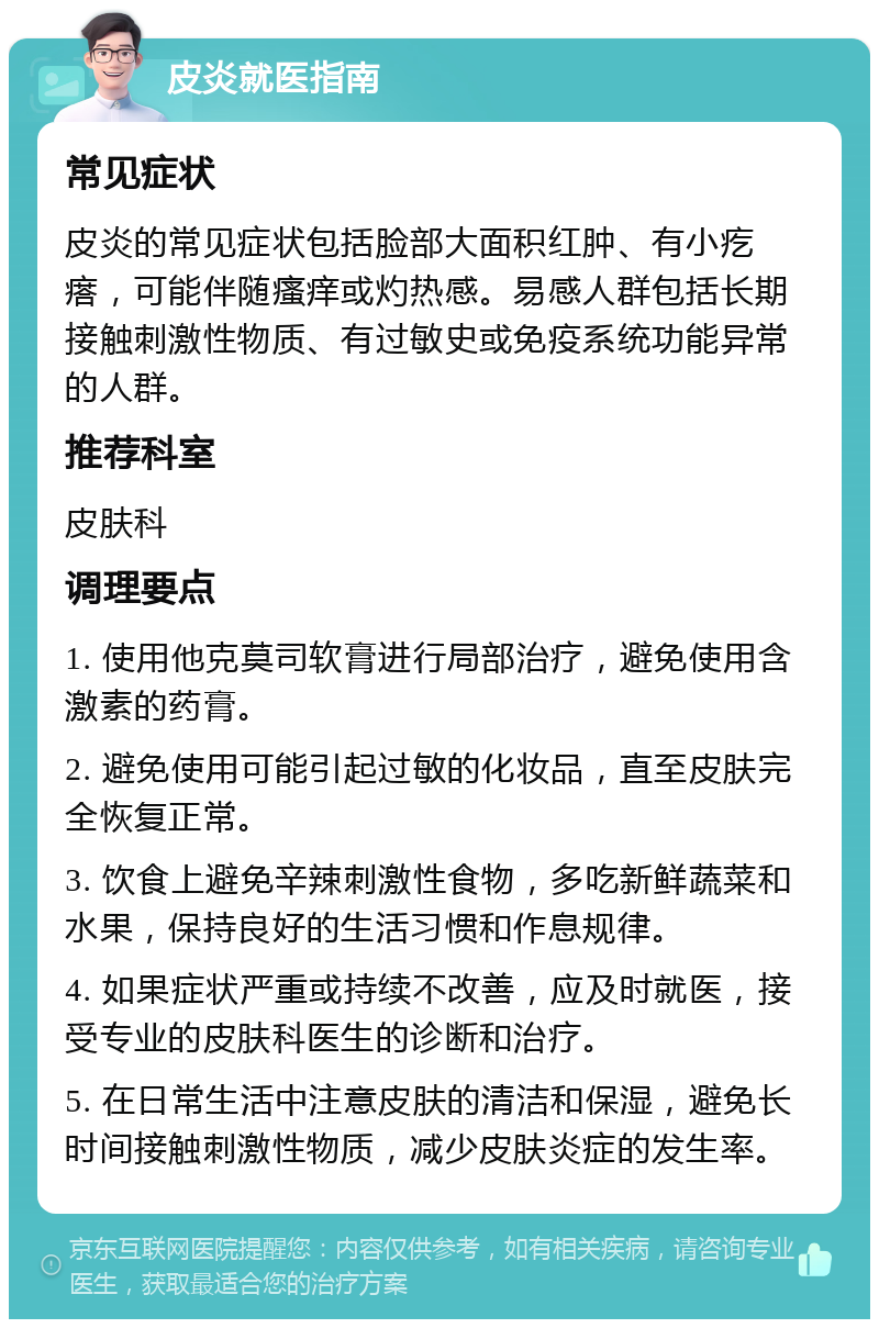 皮炎就医指南 常见症状 皮炎的常见症状包括脸部大面积红肿、有小疙瘩，可能伴随瘙痒或灼热感。易感人群包括长期接触刺激性物质、有过敏史或免疫系统功能异常的人群。 推荐科室 皮肤科 调理要点 1. 使用他克莫司软膏进行局部治疗，避免使用含激素的药膏。 2. 避免使用可能引起过敏的化妆品，直至皮肤完全恢复正常。 3. 饮食上避免辛辣刺激性食物，多吃新鲜蔬菜和水果，保持良好的生活习惯和作息规律。 4. 如果症状严重或持续不改善，应及时就医，接受专业的皮肤科医生的诊断和治疗。 5. 在日常生活中注意皮肤的清洁和保湿，避免长时间接触刺激性物质，减少皮肤炎症的发生率。