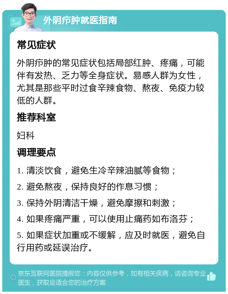 外阴疖肿就医指南 常见症状 外阴疖肿的常见症状包括局部红肿、疼痛，可能伴有发热、乏力等全身症状。易感人群为女性，尤其是那些平时过食辛辣食物、熬夜、免疫力较低的人群。 推荐科室 妇科 调理要点 1. 清淡饮食，避免生冷辛辣油腻等食物； 2. 避免熬夜，保持良好的作息习惯； 3. 保持外阴清洁干燥，避免摩擦和刺激； 4. 如果疼痛严重，可以使用止痛药如布洛芬； 5. 如果症状加重或不缓解，应及时就医，避免自行用药或延误治疗。