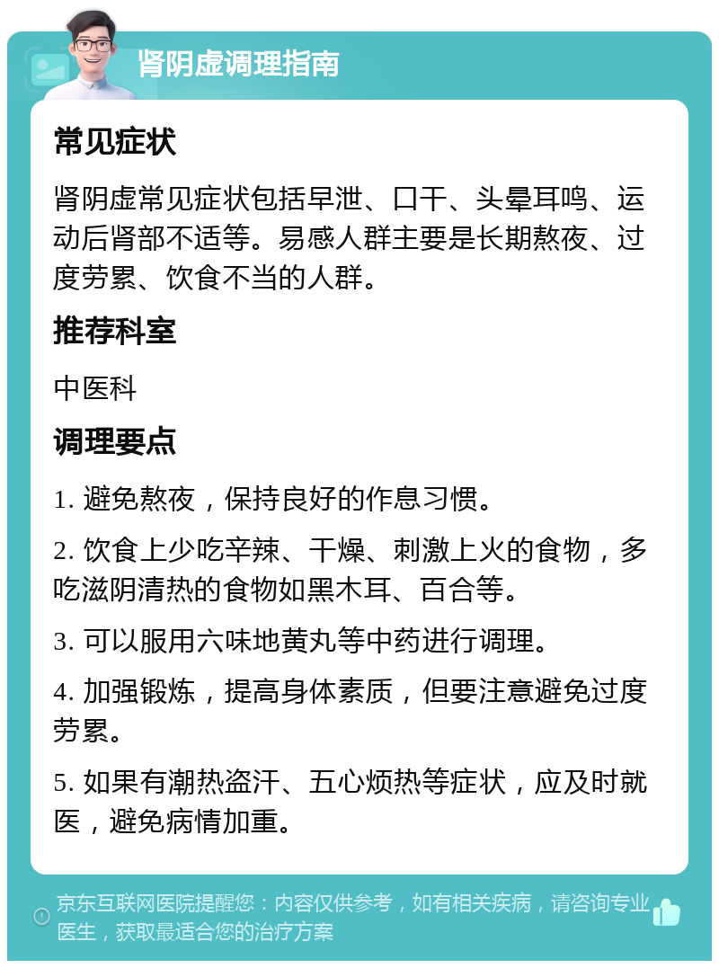 肾阴虚调理指南 常见症状 肾阴虚常见症状包括早泄、口干、头晕耳鸣、运动后肾部不适等。易感人群主要是长期熬夜、过度劳累、饮食不当的人群。 推荐科室 中医科 调理要点 1. 避免熬夜，保持良好的作息习惯。 2. 饮食上少吃辛辣、干燥、刺激上火的食物，多吃滋阴清热的食物如黑木耳、百合等。 3. 可以服用六味地黄丸等中药进行调理。 4. 加强锻炼，提高身体素质，但要注意避免过度劳累。 5. 如果有潮热盗汗、五心烦热等症状，应及时就医，避免病情加重。